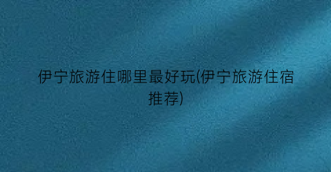 伊宁旅游住哪里最好玩(伊宁旅游住宿推荐)