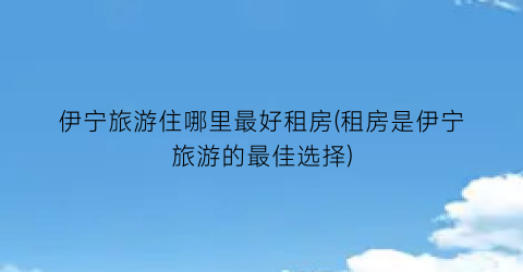 伊宁旅游住哪里最好租房(租房是伊宁旅游的最佳选择)