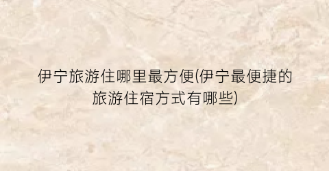 伊宁旅游住哪里最方便(伊宁最便捷的旅游住宿方式有哪些)