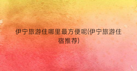 伊宁旅游住哪里最方便呢(伊宁旅游住宿推荐)
