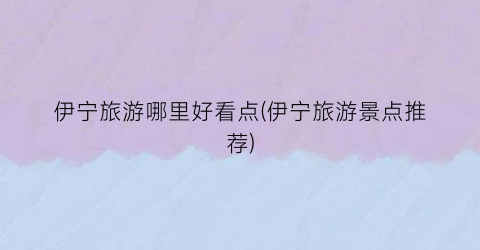 伊宁旅游哪里好看点(伊宁旅游景点推荐)