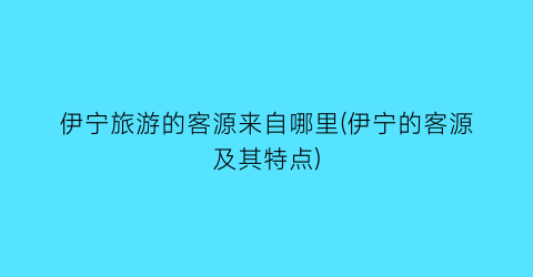 伊宁旅游的客源来自哪里(伊宁的客源及其特点)