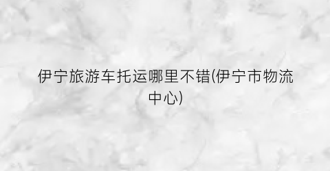伊宁旅游车托运哪里不错(伊宁市物流中心)