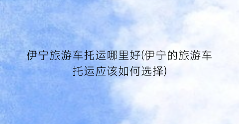 伊宁旅游车托运哪里好(伊宁的旅游车托运应该如何选择)