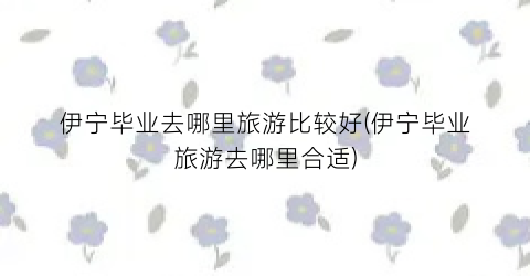 伊宁毕业去哪里旅游比较好(伊宁毕业旅游去哪里合适)