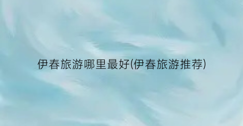 伊春旅游哪里最好(伊春旅游推荐)
