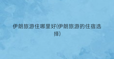 伊朗旅游住哪里好(伊朗旅游的住宿选择)