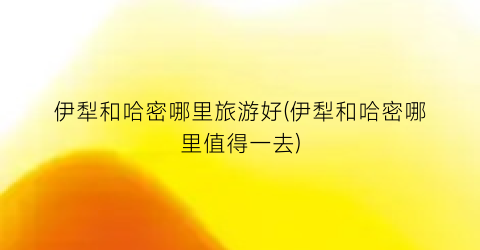 伊犁和哈密哪里旅游好(伊犁和哈密哪里值得一去)