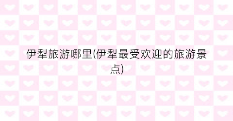 伊犁旅游哪里(伊犁最受欢迎的旅游景点)