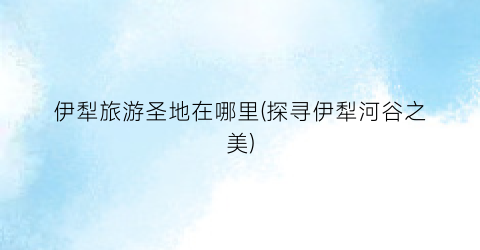伊犁旅游圣地在哪里(探寻伊犁河谷之美)