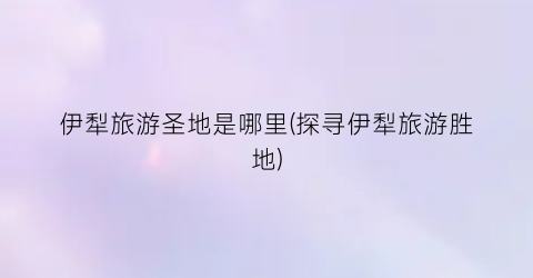 伊犁旅游圣地是哪里(探寻伊犁旅游胜地)
