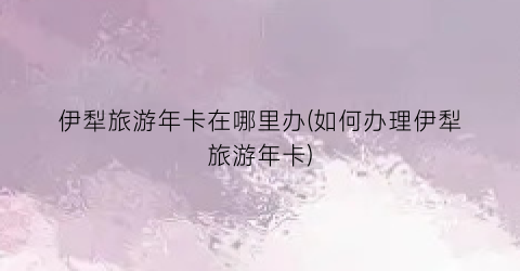 伊犁旅游年卡在哪里办(如何办理伊犁旅游年卡)