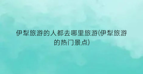 伊犁旅游的人都去哪里旅游(伊犁旅游的热门景点)