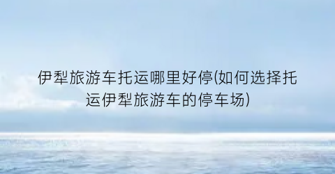 伊犁旅游车托运哪里好停(如何选择托运伊犁旅游车的停车场)