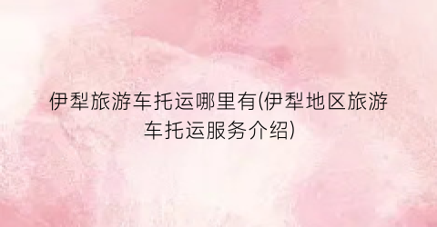 伊犁旅游车托运哪里有(伊犁地区旅游车托运服务介绍)