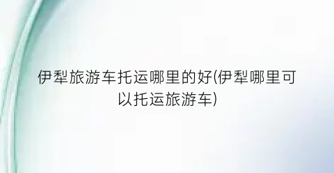 伊犁旅游车托运哪里的好(伊犁哪里可以托运旅游车)