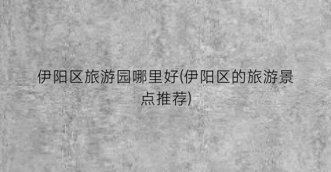 伊阳区旅游园哪里好(伊阳区的旅游景点推荐)
