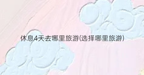 休息4天去哪里旅游(选择哪里旅游)
