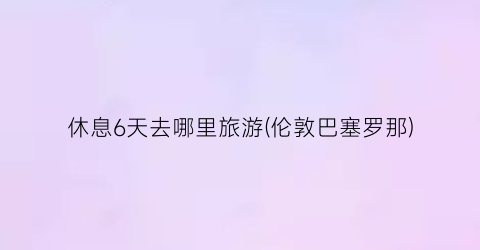 休息6天去哪里旅游(伦敦巴塞罗那)