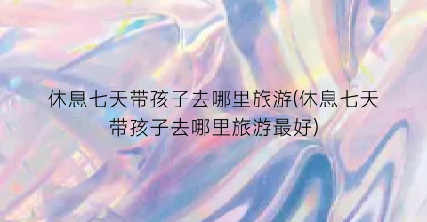 休息七天带孩子去哪里旅游(休息七天带孩子去哪里旅游最好)