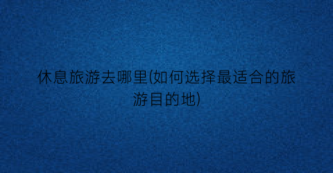 休息旅游去哪里(如何选择最适合的旅游目的地)