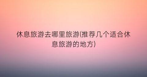 休息旅游去哪里旅游(推荐几个适合休息旅游的地方)