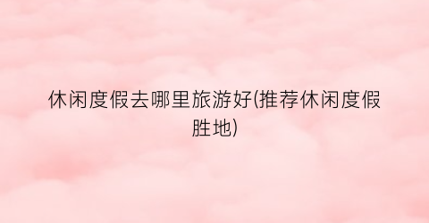 休闲度假去哪里旅游好(推荐休闲度假胜地)