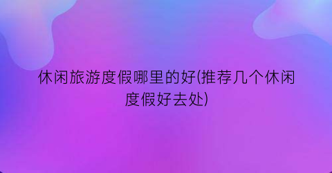 休闲旅游度假哪里的好(推荐几个休闲度假好去处)