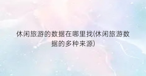 休闲旅游的数据在哪里找(休闲旅游数据的多种来源)