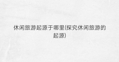 休闲旅游起源于哪里(探究休闲旅游的起源)