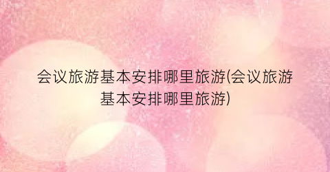 会议旅游基本安排哪里旅游(会议旅游基本安排哪里旅游)