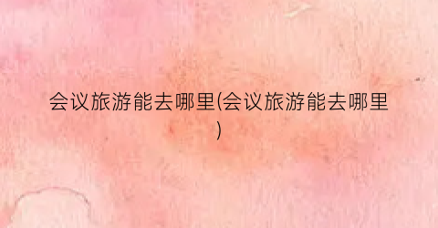 会议旅游能去哪里(会议旅游能去哪里)