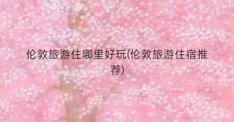 伦敦旅游住哪里好玩(伦敦旅游住宿推荐)