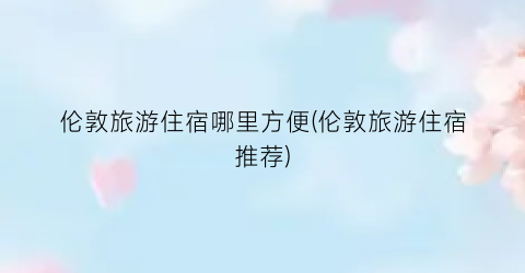 伦敦旅游住宿哪里方便(伦敦旅游住宿推荐)