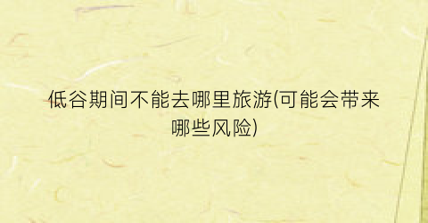 低谷期间不能去哪里旅游(可能会带来哪些风险)