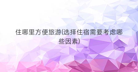 住哪里方便旅游(选择住宿需要考虑哪些因素)