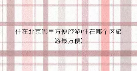 住在北京哪里方便旅游(住在哪个区旅游最方便)