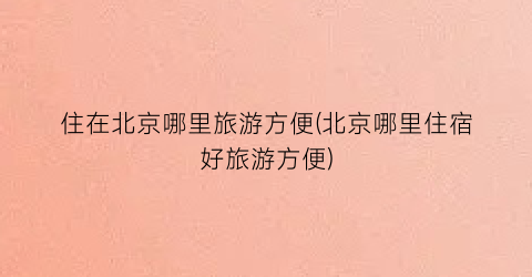 住在北京哪里旅游方便(北京哪里住宿好旅游方便)