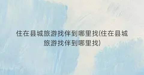 住在县城旅游找伴到哪里找(住在县城旅游找伴到哪里找)