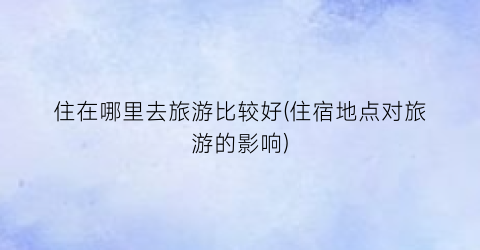 住在哪里去旅游比较好(住宿地点对旅游的影响)