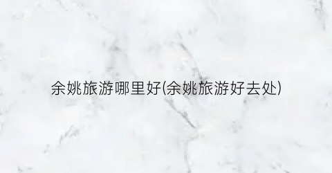 余姚旅游哪里好(余姚旅游好去处)