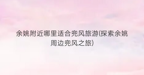 余姚附近哪里适合兜风旅游(探索余姚周边兜风之旅)