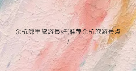 余杭哪里旅游最好(推荐余杭旅游景点)