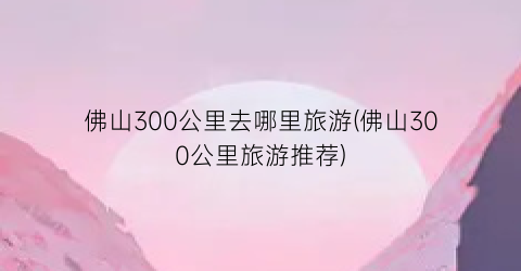 佛山300公里去哪里旅游(佛山300公里旅游推荐)