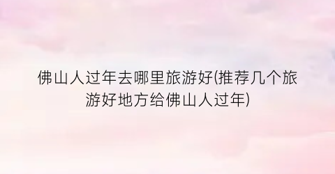 佛山人过年去哪里旅游好(推荐几个旅游好地方给佛山人过年)