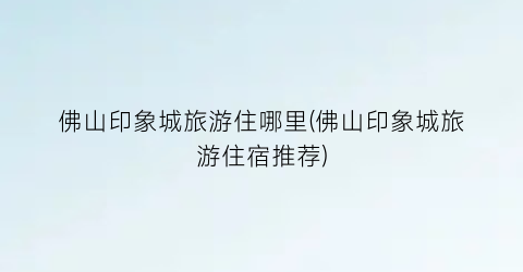 佛山印象城旅游住哪里(佛山印象城旅游住宿推荐)