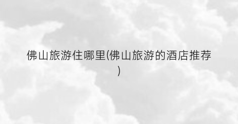 佛山旅游住哪里(佛山旅游的酒店推荐)