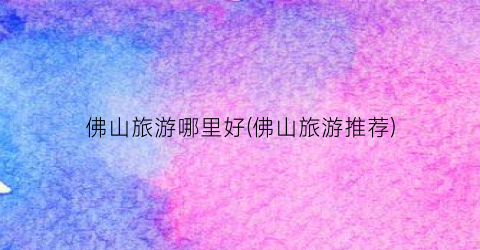 佛山旅游哪里好(佛山旅游推荐)
