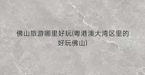 佛山旅游哪里好玩(粤港澳大湾区里的好玩佛山)