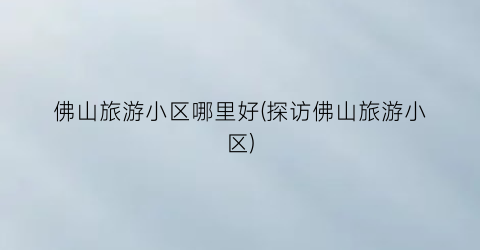 佛山旅游小区哪里好(探访佛山旅游小区)